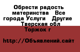 Обрести радость материнства - Все города Услуги » Другие   . Тверская обл.,Торжок г.